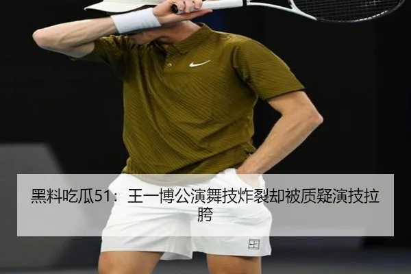 黑料吃瓜51：王一博公演舞技炸裂却被质疑演技拉胯